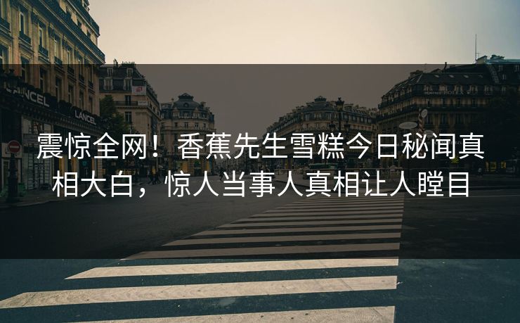 震惊全网！香蕉先生雪糕今日秘闻真相大白，惊人当事人真相让人瞠目  第1张