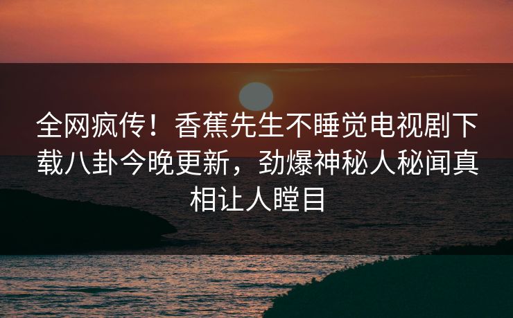 全网疯传！香蕉先生不睡觉电视剧下载八卦今晚更新，劲爆神秘人秘闻真相让人瞠目