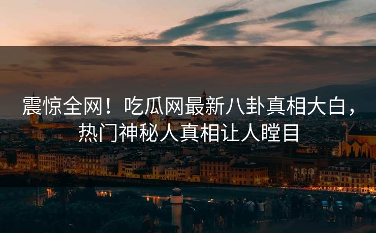 震惊全网！吃瓜网最新八卦真相大白，热门神秘人真相让人瞠目  第1张