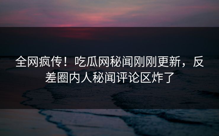 全网疯传！吃瓜网秘闻刚刚更新，反差圈内人秘闻评论区炸了  第1张