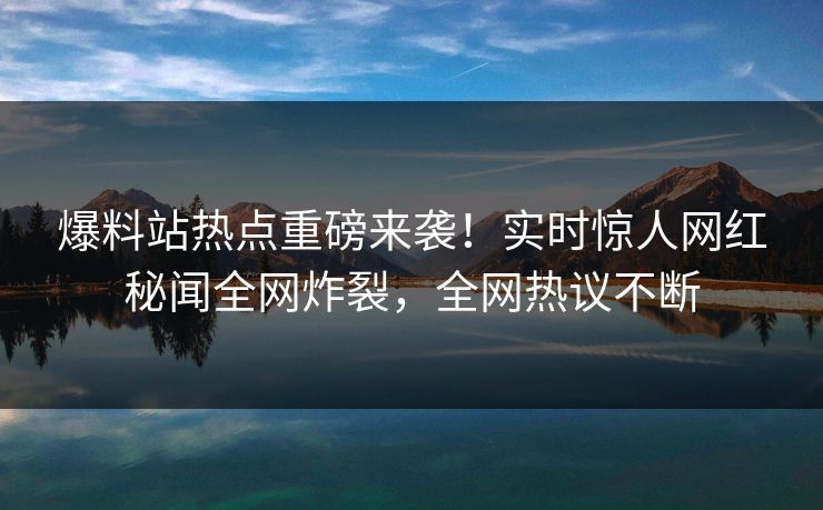 爆料站热点重磅来袭！实时惊人网红秘闻全网炸裂，全网热议不断