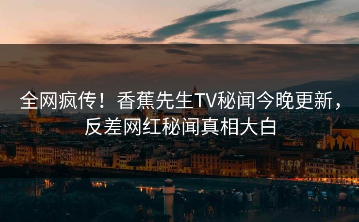 全网疯传！香蕉先生TV秘闻今晚更新，反差网红秘闻真相大白