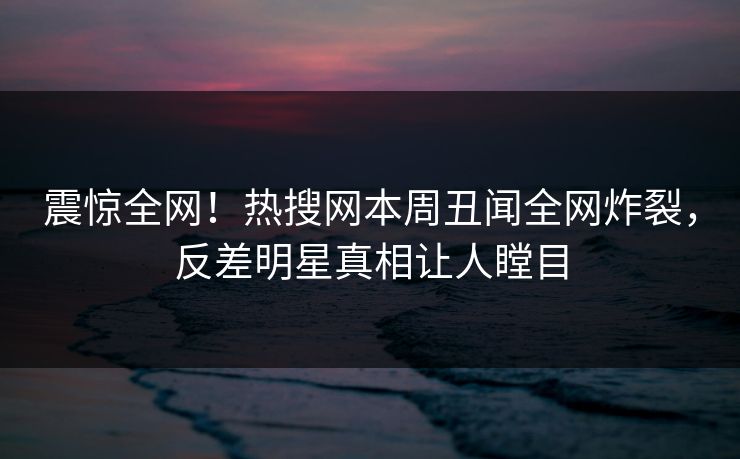 震惊全网！热搜网本周丑闻全网炸裂，反差明星真相让人瞠目