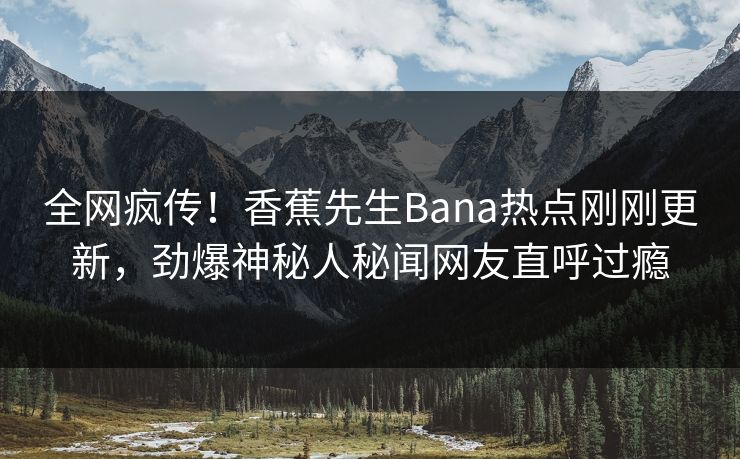 全网疯传！香蕉先生Bana热点刚刚更新，劲爆神秘人秘闻网友直呼过瘾