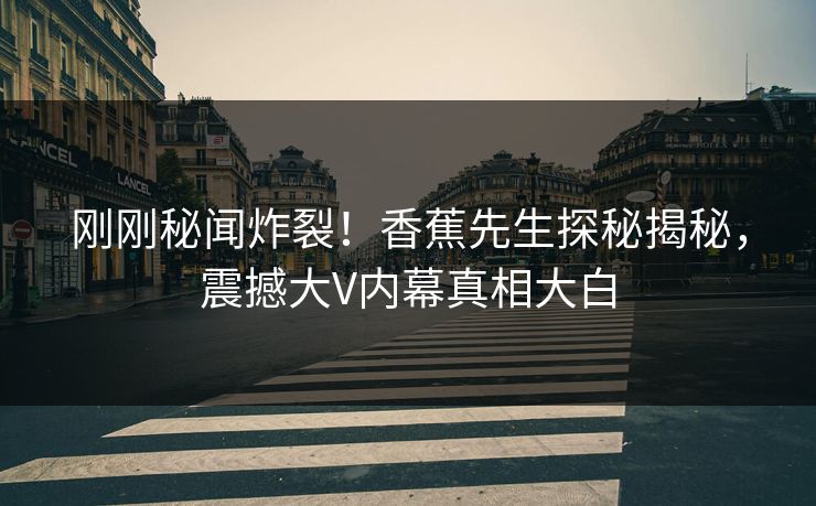 刚刚秘闻炸裂！香蕉先生探秘揭秘，震撼大V内幕真相大白