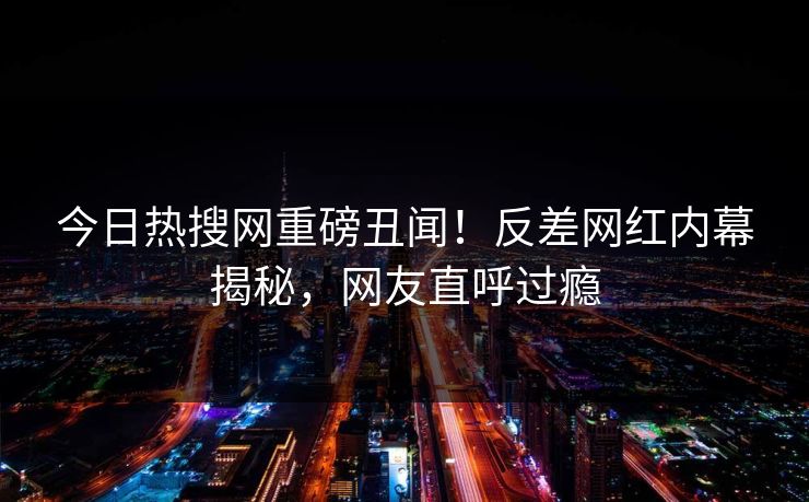 今日热搜网重磅丑闻！反差网红内幕揭秘，网友直呼过瘾