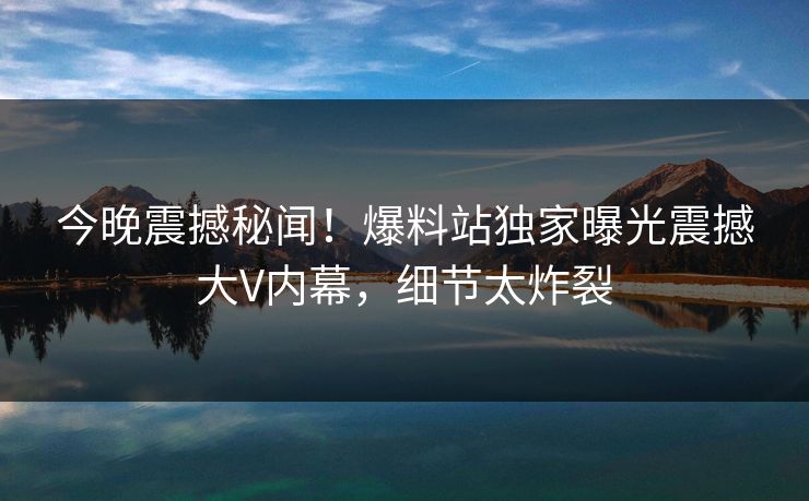 今晚震撼秘闻！爆料站独家曝光震撼大V内幕，细节太炸裂