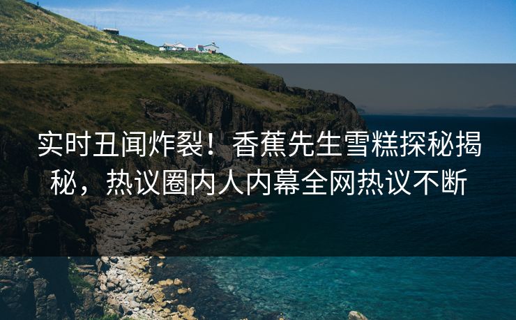 实时丑闻炸裂！香蕉先生雪糕探秘揭秘，热议圈内人内幕全网热议不断