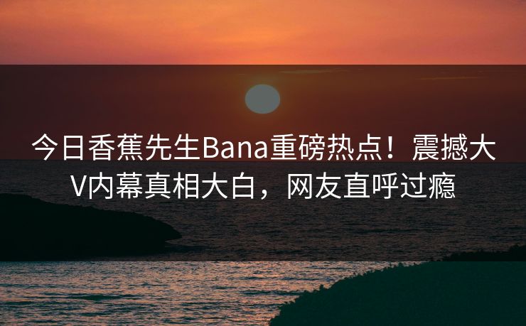 今日香蕉先生Bana重磅热点！震撼大V内幕真相大白，网友直呼过瘾