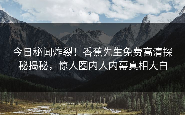 今日秘闻炸裂！香蕉先生免费高清探秘揭秘，惊人圈内人内幕真相大白