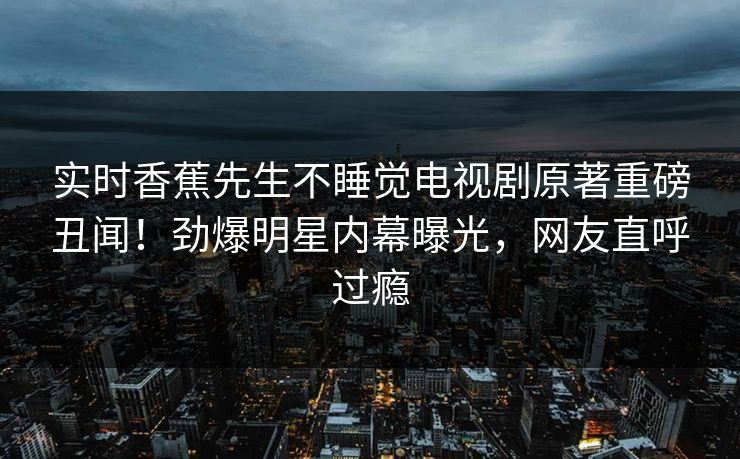 实时香蕉先生不睡觉电视剧原著重磅丑闻！劲爆明星内幕曝光，网友直呼过瘾