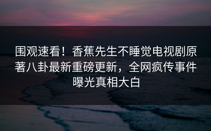 围观速看！香蕉先生不睡觉电视剧原著八卦最新重磅更新，全网疯传事件曝光真相大白