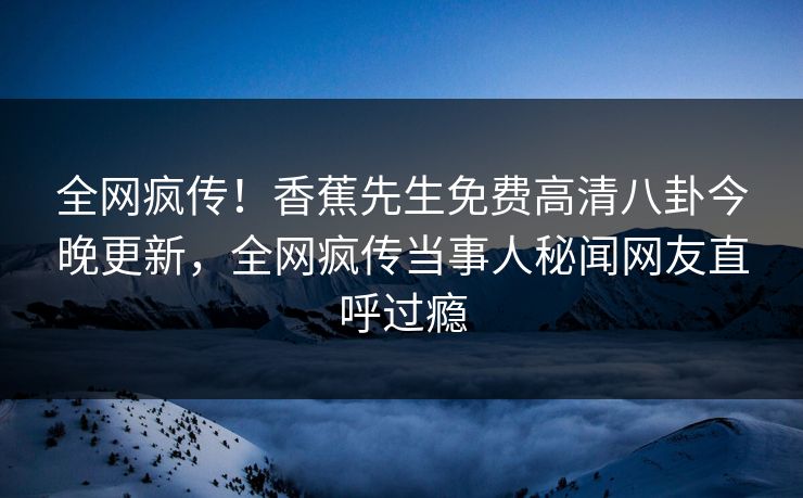 全网疯传！香蕉先生免费高清八卦今晚更新，全网疯传当事人秘闻网友直呼过瘾