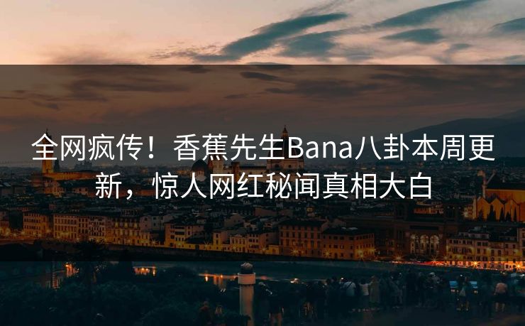 全网疯传！香蕉先生Bana八卦本周更新，惊人网红秘闻真相大白