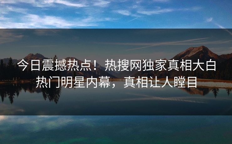 今日震撼热点！热搜网独家真相大白热门明星内幕，真相让人瞠目