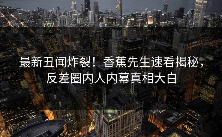 最新丑闻炸裂！香蕉先生速看揭秘，反差圈内人内幕真相大白