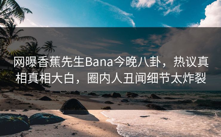 网曝香蕉先生Bana今晚八卦，热议真相真相大白，圈内人丑闻细节太炸裂  第1张