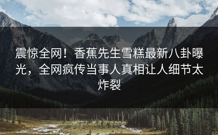 震惊全网！香蕉先生雪糕最新八卦曝光，全网疯传当事人真相让人细节太炸裂  第1张
