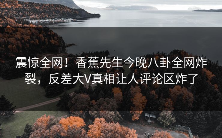 震惊全网！香蕉先生今晚八卦全网炸裂，反差大V真相让人评论区炸了