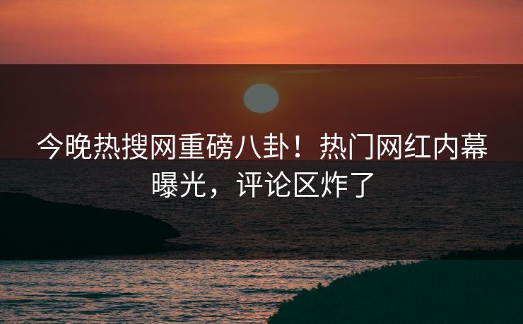 今晚热搜网重磅八卦！热门网红内幕曝光，评论区炸了  第1张