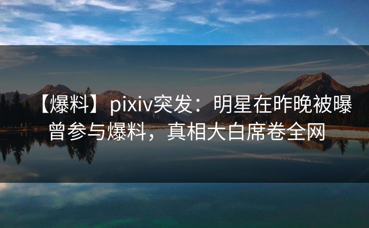 【爆料】pixiv突发：明星在昨晚被曝曾参与爆料，真相大白席卷全网  第1张