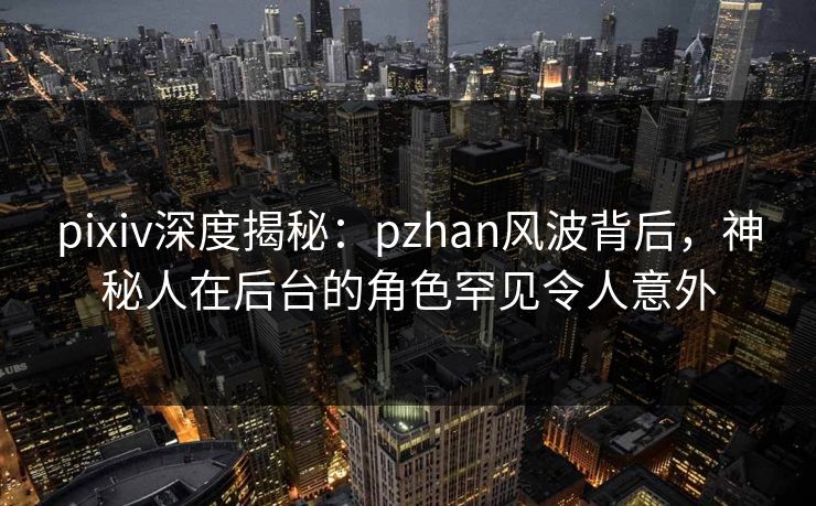 pixiv深度揭秘：pzhan风波背后，神秘人在后台的角色罕见令人意外