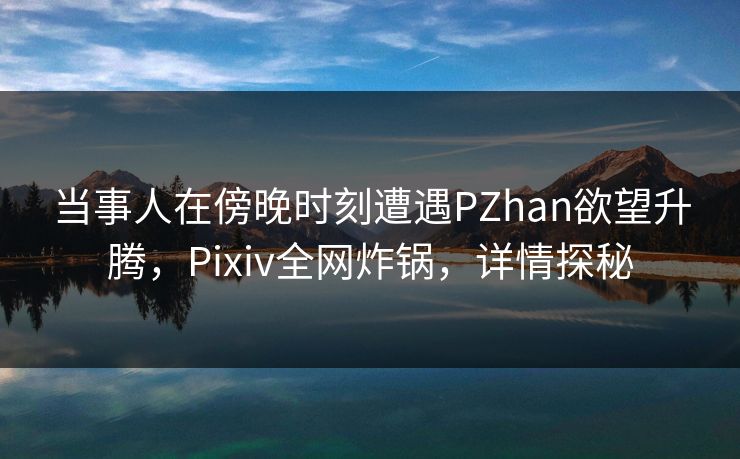 当事人在傍晚时刻遭遇PZhan欲望升腾，Pixiv全网炸锅，详情探秘