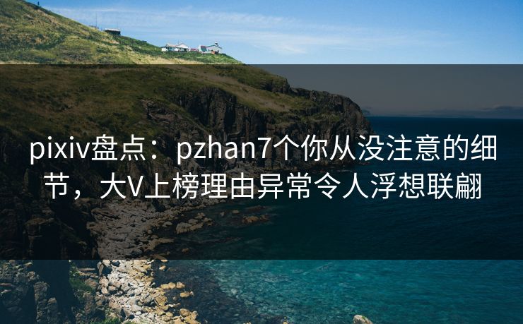 pixiv盘点：pzhan7个你从没注意的细节，大V上榜理由异常令人浮想联翩