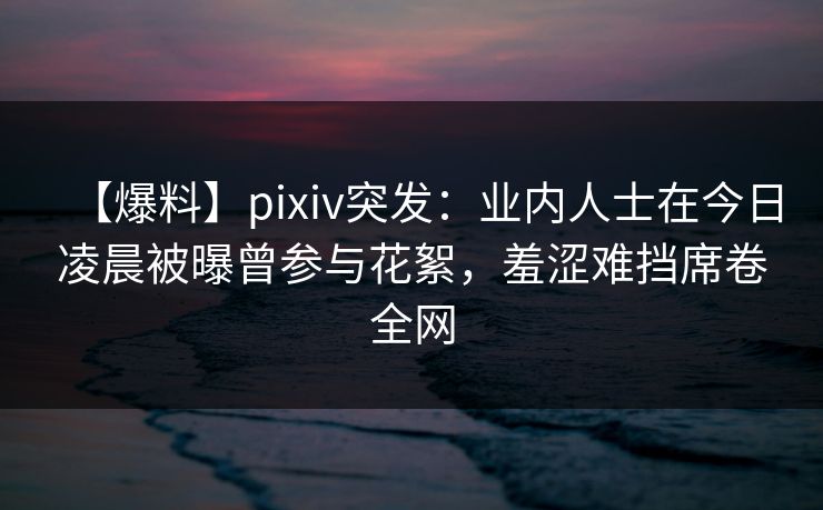 【爆料】pixiv突发：业内人士在今日凌晨被曝曾参与花絮，羞涩难挡席卷全网  第1张