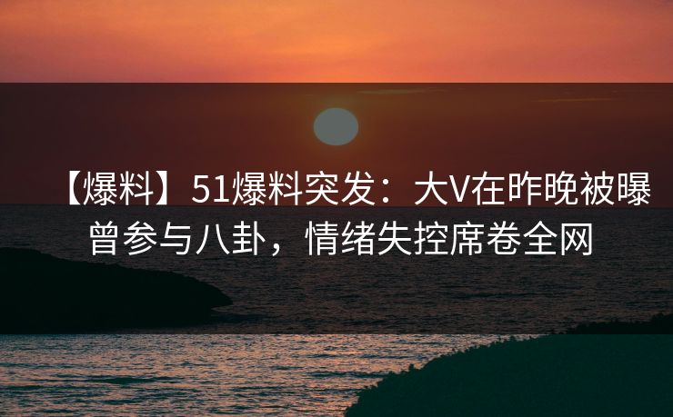 【爆料】51爆料突发：大V在昨晚被曝曾参与八卦，情绪失控席卷全网