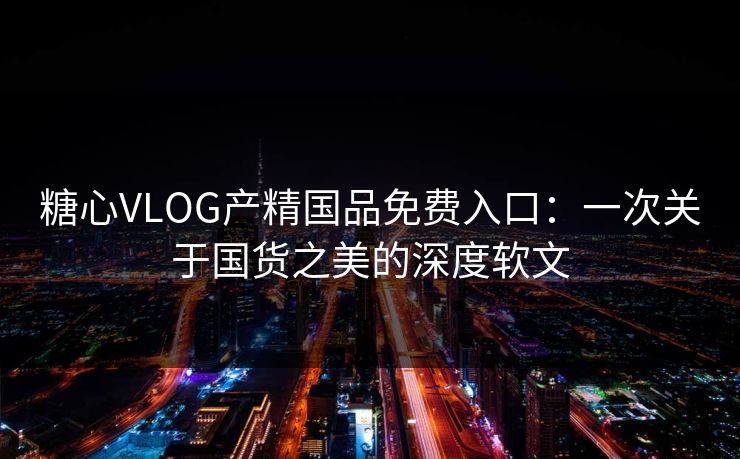 糖心VLOG产精国品免费入口：一次关于国货之美的深度软文