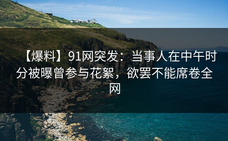 【爆料】91网突发：当事人在中午时分被曝曾参与花絮，欲罢不能席卷全网
