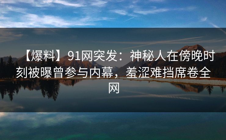 【爆料】91网突发：神秘人在傍晚时刻被曝曾参与内幕，羞涩难挡席卷全网