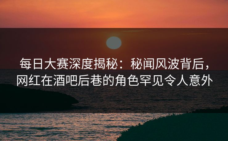 每日大赛深度揭秘：秘闻风波背后，网红在酒吧后巷的角色罕见令人意外