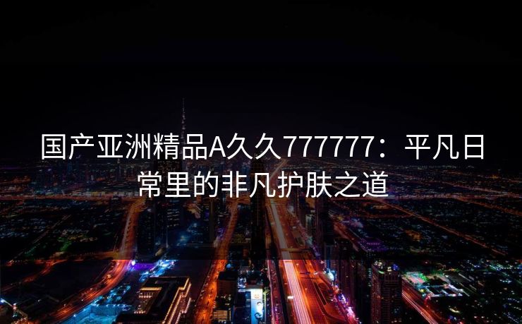 国产亚洲精品A久久777777:平凡日常里的非凡护肤之道