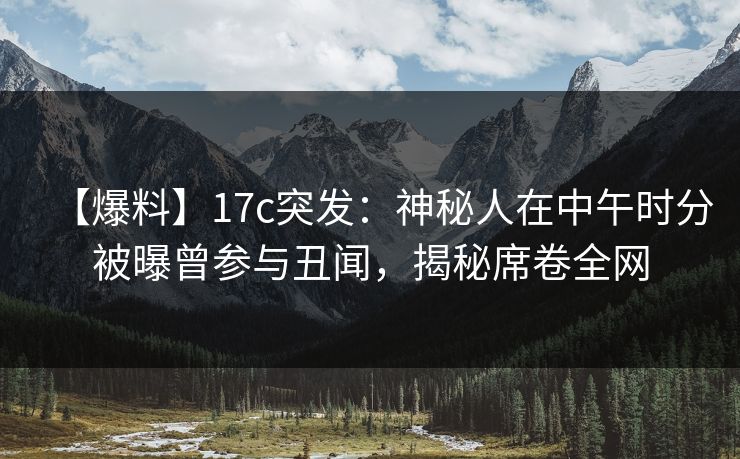 【爆料】17c突发：神秘人在中午时分被曝曾参与丑闻，揭秘席卷全网