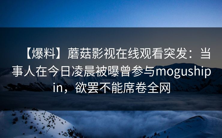 【爆料】蘑菇影视在线观看突发：当事人在今日凌晨被曝曾参与mogushipin，欲罢不能席卷全网