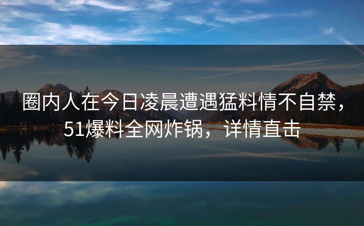 圈内人在今日凌晨遭遇猛料情不自禁，51爆料全网炸锅，详情直击