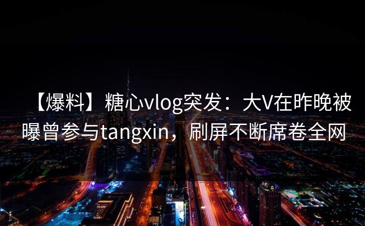 【爆料】糖心vlog突发：大V在昨晚被曝曾参与tangxin，刷屏不断席卷全网