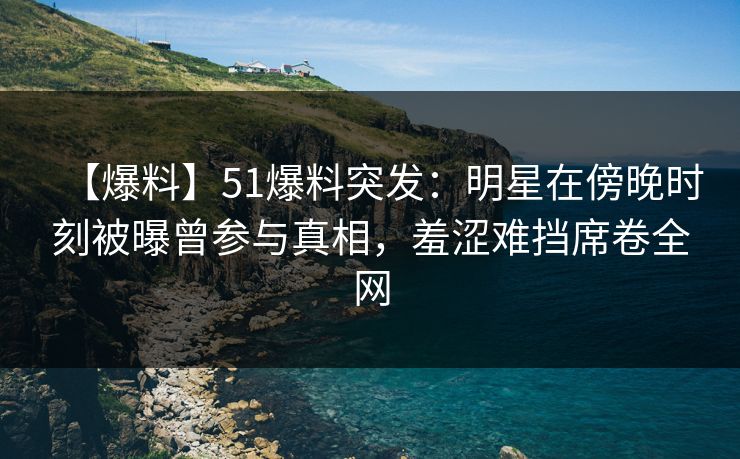 【爆料】51爆料突发：明星在傍晚时刻被曝曾参与真相，羞涩难挡席卷全网