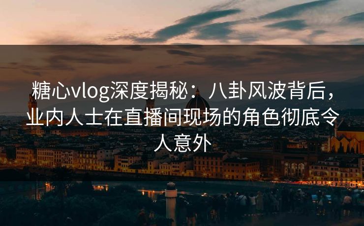 糖心vlog深度揭秘：八卦风波背后，业内人士在直播间现场的角色彻底令人意外