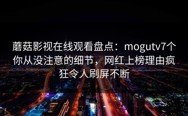蘑菇影视在线观看盘点：mogutv7个你从没注意的细节，网红上榜理由疯狂令人刷屏不断