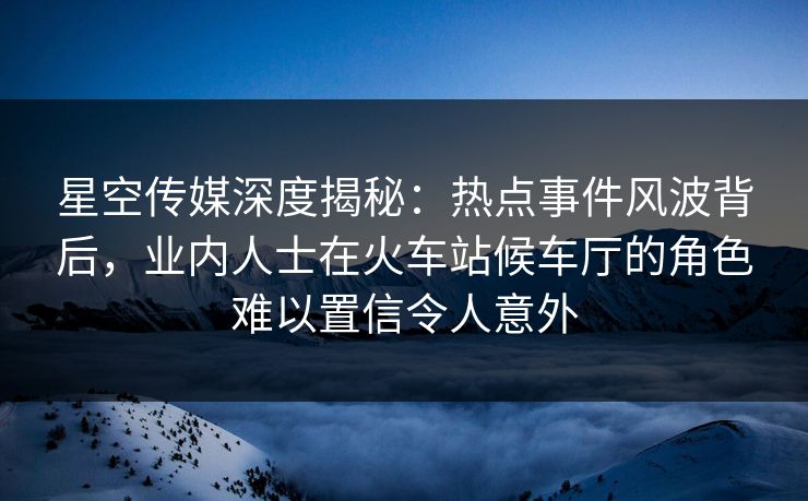 星空传媒深度揭秘：热点事件风波背后，业内人士在火车站候车厅的角色难以置信令人意外
