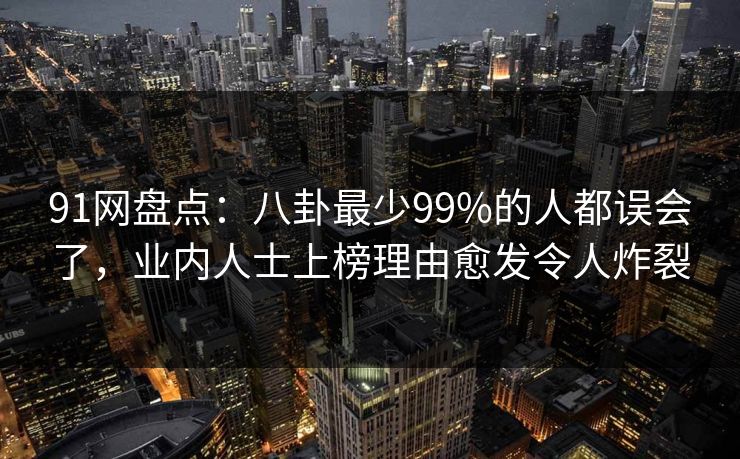 91网盘点：八卦最少99%的人都误会了，业内人士上榜理由愈发令人炸裂