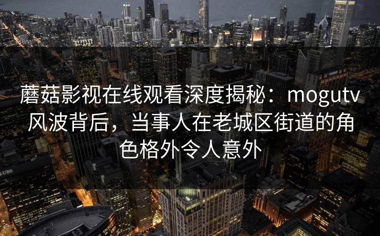 蘑菇影视在线观看深度揭秘：mogutv风波背后，当事人在老城区街道的角色格外令人意外