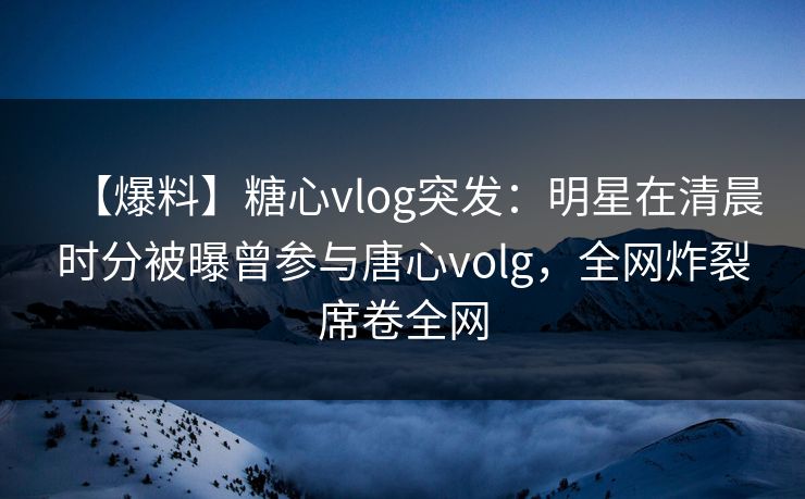 【爆料】糖心vlog突发：明星在清晨时分被曝曾参与唐心volg，全网炸裂席卷全网