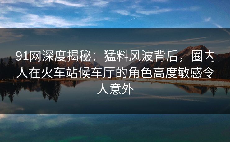 91网深度揭秘:猛料风波背后,圈内人在火车站候车厅的角色高度敏感令人意外