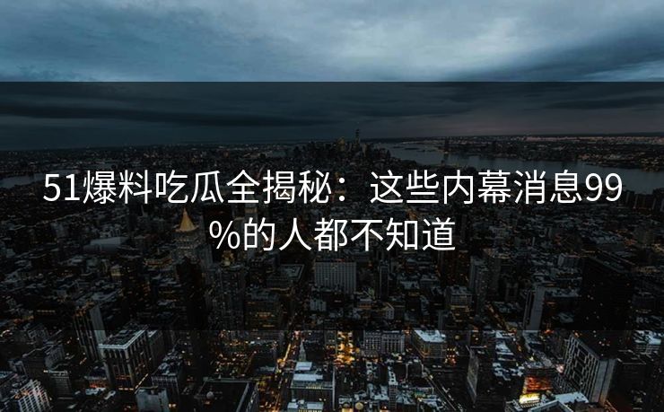 51爆料吃瓜全揭秘：这些内幕消息99%的人都不知道