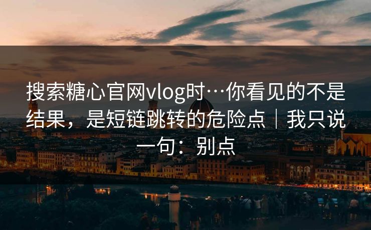 搜索糖心官网vlog时…你看见的不是结果，是短链跳转的危险点｜我只说一句：别点