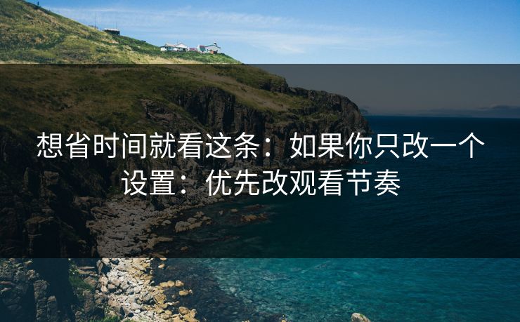 想省时间就看这条:如果你只改一个设置:优先改观看节奏 想省时间就看这条:如果你只改一个设置:优先改观看节奏